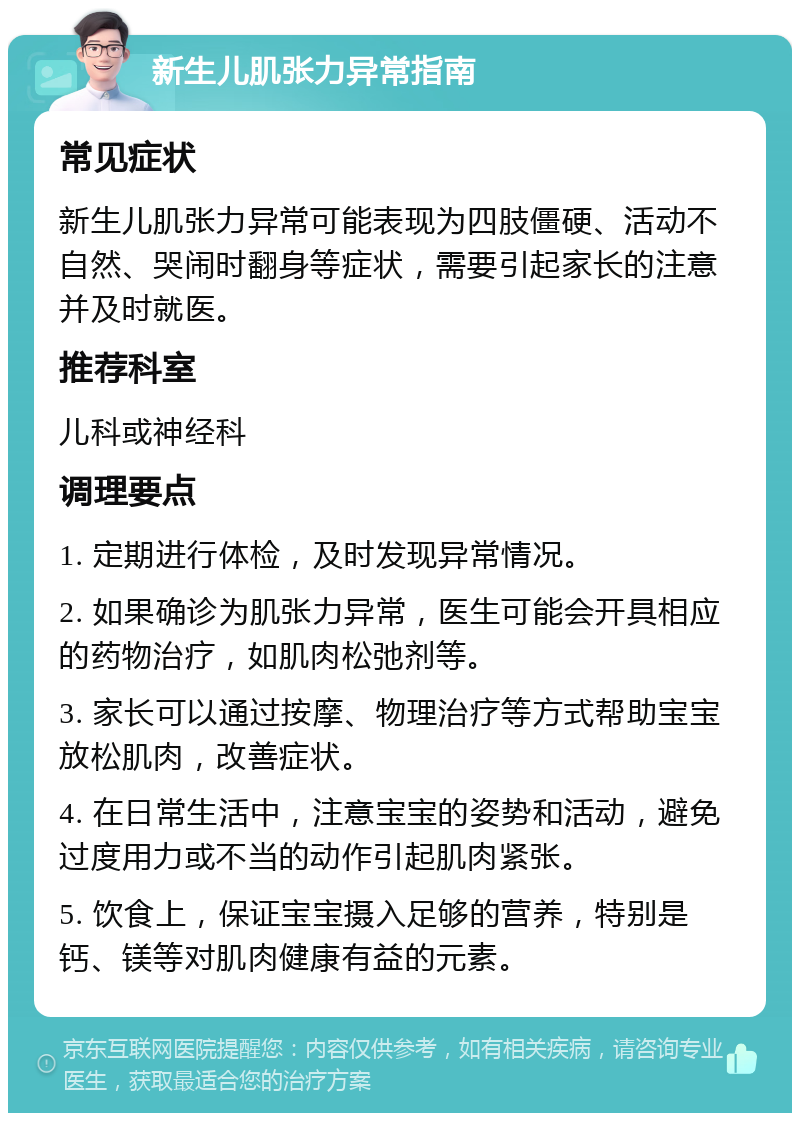 新生儿肌张力异常指南 常见症状 新生儿肌张力异常可能表现为四肢僵硬、活动不自然、哭闹时翻身等症状，需要引起家长的注意并及时就医。 推荐科室 儿科或神经科 调理要点 1. 定期进行体检，及时发现异常情况。 2. 如果确诊为肌张力异常，医生可能会开具相应的药物治疗，如肌肉松弛剂等。 3. 家长可以通过按摩、物理治疗等方式帮助宝宝放松肌肉，改善症状。 4. 在日常生活中，注意宝宝的姿势和活动，避免过度用力或不当的动作引起肌肉紧张。 5. 饮食上，保证宝宝摄入足够的营养，特别是钙、镁等对肌肉健康有益的元素。