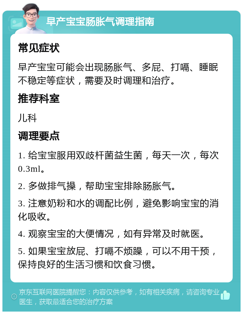 早产宝宝肠胀气调理指南 常见症状 早产宝宝可能会出现肠胀气、多屁、打嗝、睡眠不稳定等症状，需要及时调理和治疗。 推荐科室 儿科 调理要点 1. 给宝宝服用双歧杆菌益生菌，每天一次，每次0.3ml。 2. 多做排气操，帮助宝宝排除肠胀气。 3. 注意奶粉和水的调配比例，避免影响宝宝的消化吸收。 4. 观察宝宝的大便情况，如有异常及时就医。 5. 如果宝宝放屁、打嗝不烦躁，可以不用干预，保持良好的生活习惯和饮食习惯。