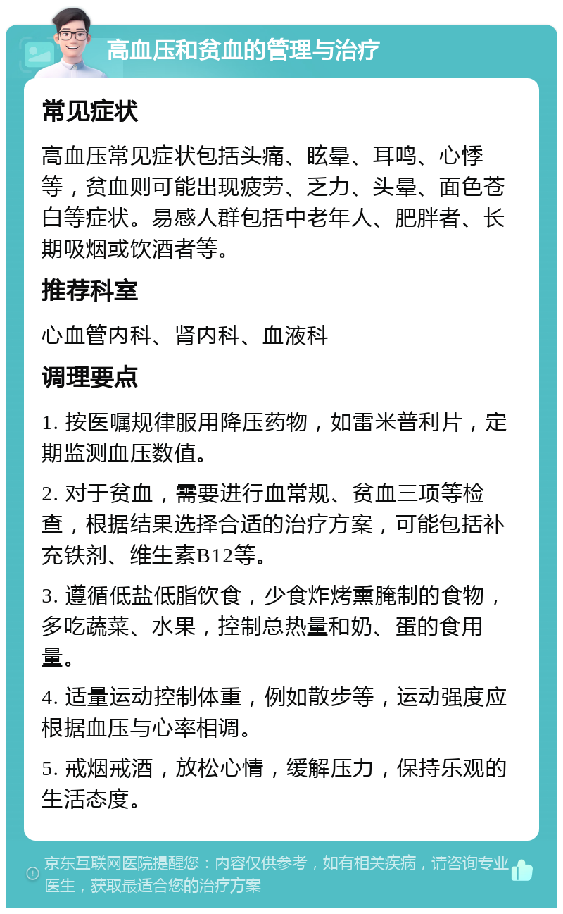 高血压和贫血的管理与治疗 常见症状 高血压常见症状包括头痛、眩晕、耳鸣、心悸等，贫血则可能出现疲劳、乏力、头晕、面色苍白等症状。易感人群包括中老年人、肥胖者、长期吸烟或饮酒者等。 推荐科室 心血管内科、肾内科、血液科 调理要点 1. 按医嘱规律服用降压药物，如雷米普利片，定期监测血压数值。 2. 对于贫血，需要进行血常规、贫血三项等检查，根据结果选择合适的治疗方案，可能包括补充铁剂、维生素B12等。 3. 遵循低盐低脂饮食，少食炸烤熏腌制的食物，多吃蔬菜、水果，控制总热量和奶、蛋的食用量。 4. 适量运动控制体重，例如散步等，运动强度应根据血压与心率相调。 5. 戒烟戒酒，放松心情，缓解压力，保持乐观的生活态度。