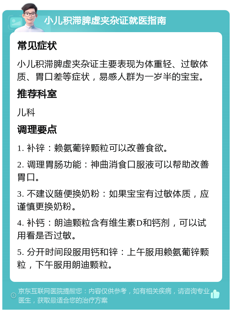 小儿积滞脾虚夹杂证就医指南 常见症状 小儿积滞脾虚夹杂证主要表现为体重轻、过敏体质、胃口差等症状，易感人群为一岁半的宝宝。 推荐科室 儿科 调理要点 1. 补锌：赖氨葡锌颗粒可以改善食欲。 2. 调理胃肠功能：神曲消食口服液可以帮助改善胃口。 3. 不建议随便换奶粉：如果宝宝有过敏体质，应谨慎更换奶粉。 4. 补钙：朗迪颗粒含有维生素D和钙剂，可以试用看是否过敏。 5. 分开时间段服用钙和锌：上午服用赖氨葡锌颗粒，下午服用朗迪颗粒。