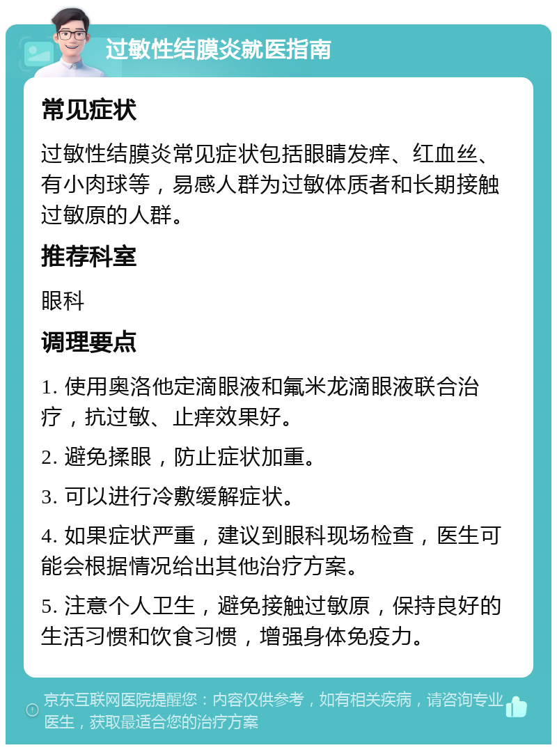 过敏性结膜炎就医指南 常见症状 过敏性结膜炎常见症状包括眼睛发痒、红血丝、有小肉球等，易感人群为过敏体质者和长期接触过敏原的人群。 推荐科室 眼科 调理要点 1. 使用奥洛他定滴眼液和氟米龙滴眼液联合治疗，抗过敏、止痒效果好。 2. 避免揉眼，防止症状加重。 3. 可以进行冷敷缓解症状。 4. 如果症状严重，建议到眼科现场检查，医生可能会根据情况给出其他治疗方案。 5. 注意个人卫生，避免接触过敏原，保持良好的生活习惯和饮食习惯，增强身体免疫力。