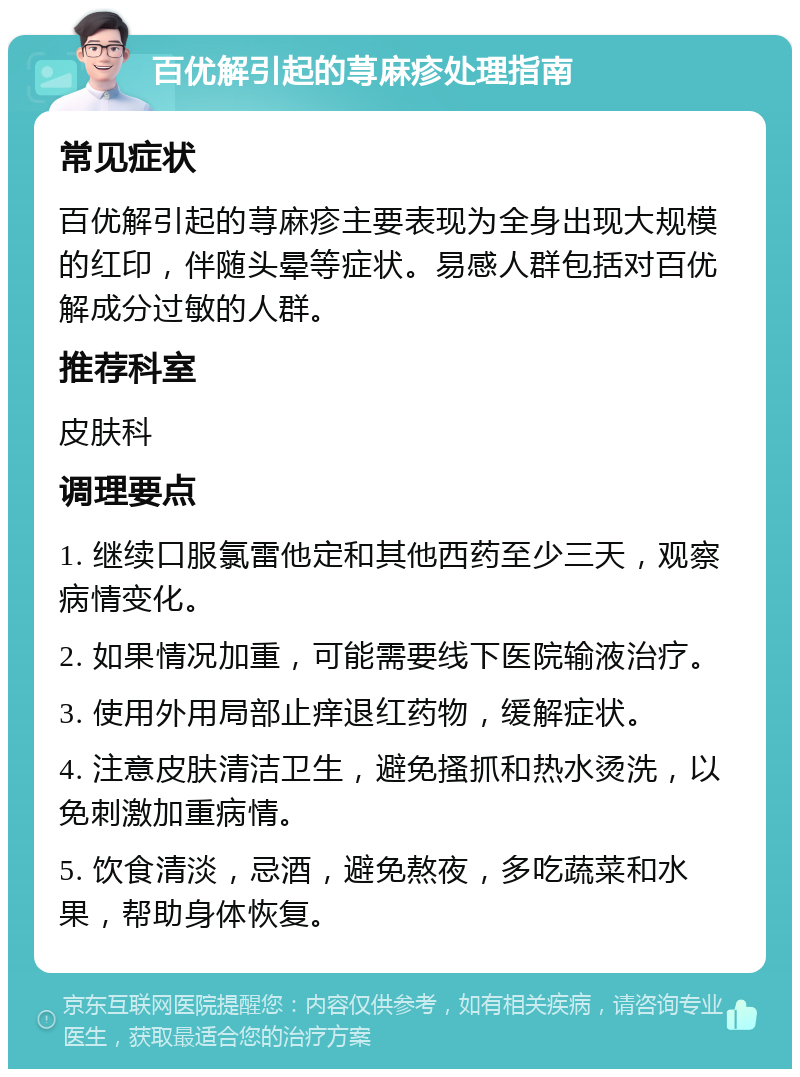 百优解引起的荨麻疹处理指南 常见症状 百优解引起的荨麻疹主要表现为全身出现大规模的红印，伴随头晕等症状。易感人群包括对百优解成分过敏的人群。 推荐科室 皮肤科 调理要点 1. 继续口服氯雷他定和其他西药至少三天，观察病情变化。 2. 如果情况加重，可能需要线下医院输液治疗。 3. 使用外用局部止痒退红药物，缓解症状。 4. 注意皮肤清洁卫生，避免搔抓和热水烫洗，以免刺激加重病情。 5. 饮食清淡，忌酒，避免熬夜，多吃蔬菜和水果，帮助身体恢复。