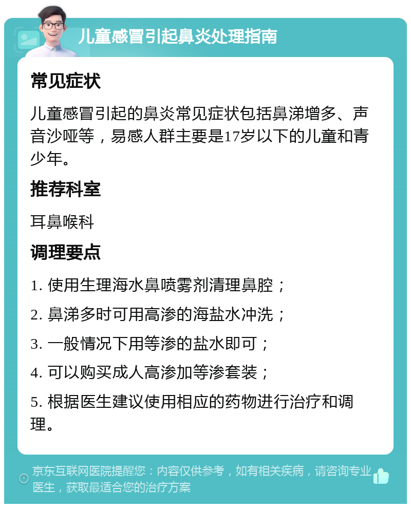 儿童感冒引起鼻炎处理指南 常见症状 儿童感冒引起的鼻炎常见症状包括鼻涕增多、声音沙哑等，易感人群主要是17岁以下的儿童和青少年。 推荐科室 耳鼻喉科 调理要点 1. 使用生理海水鼻喷雾剂清理鼻腔； 2. 鼻涕多时可用高渗的海盐水冲洗； 3. 一般情况下用等渗的盐水即可； 4. 可以购买成人高渗加等渗套装； 5. 根据医生建议使用相应的药物进行治疗和调理。