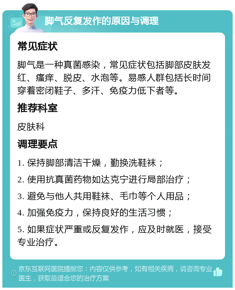 脚气反复发作的原因与调理 常见症状 脚气是一种真菌感染，常见症状包括脚部皮肤发红、瘙痒、脱皮、水泡等。易感人群包括长时间穿着密闭鞋子、多汗、免疫力低下者等。 推荐科室 皮肤科 调理要点 1. 保持脚部清洁干燥，勤换洗鞋袜； 2. 使用抗真菌药物如达克宁进行局部治疗； 3. 避免与他人共用鞋袜、毛巾等个人用品； 4. 加强免疫力，保持良好的生活习惯； 5. 如果症状严重或反复发作，应及时就医，接受专业治疗。