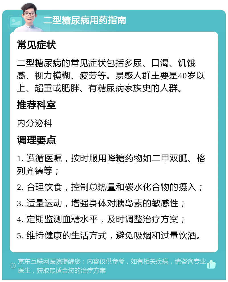 二型糖尿病用药指南 常见症状 二型糖尿病的常见症状包括多尿、口渴、饥饿感、视力模糊、疲劳等。易感人群主要是40岁以上、超重或肥胖、有糖尿病家族史的人群。 推荐科室 内分泌科 调理要点 1. 遵循医嘱，按时服用降糖药物如二甲双胍、格列齐德等； 2. 合理饮食，控制总热量和碳水化合物的摄入； 3. 适量运动，增强身体对胰岛素的敏感性； 4. 定期监测血糖水平，及时调整治疗方案； 5. 维持健康的生活方式，避免吸烟和过量饮酒。