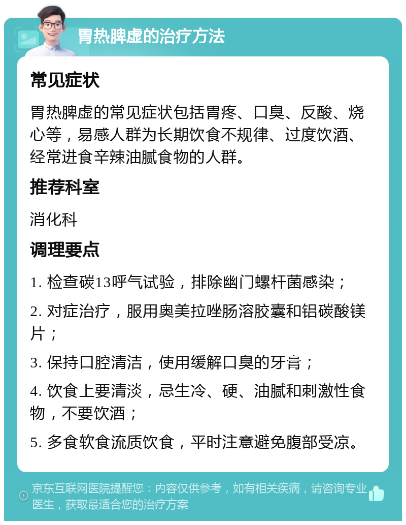 胃热脾虚的治疗方法 常见症状 胃热脾虚的常见症状包括胃疼、口臭、反酸、烧心等，易感人群为长期饮食不规律、过度饮酒、经常进食辛辣油腻食物的人群。 推荐科室 消化科 调理要点 1. 检查碳13呼气试验，排除幽门螺杆菌感染； 2. 对症治疗，服用奥美拉唑肠溶胶囊和铝碳酸镁片； 3. 保持口腔清洁，使用缓解口臭的牙膏； 4. 饮食上要清淡，忌生冷、硬、油腻和刺激性食物，不要饮酒； 5. 多食软食流质饮食，平时注意避免腹部受凉。