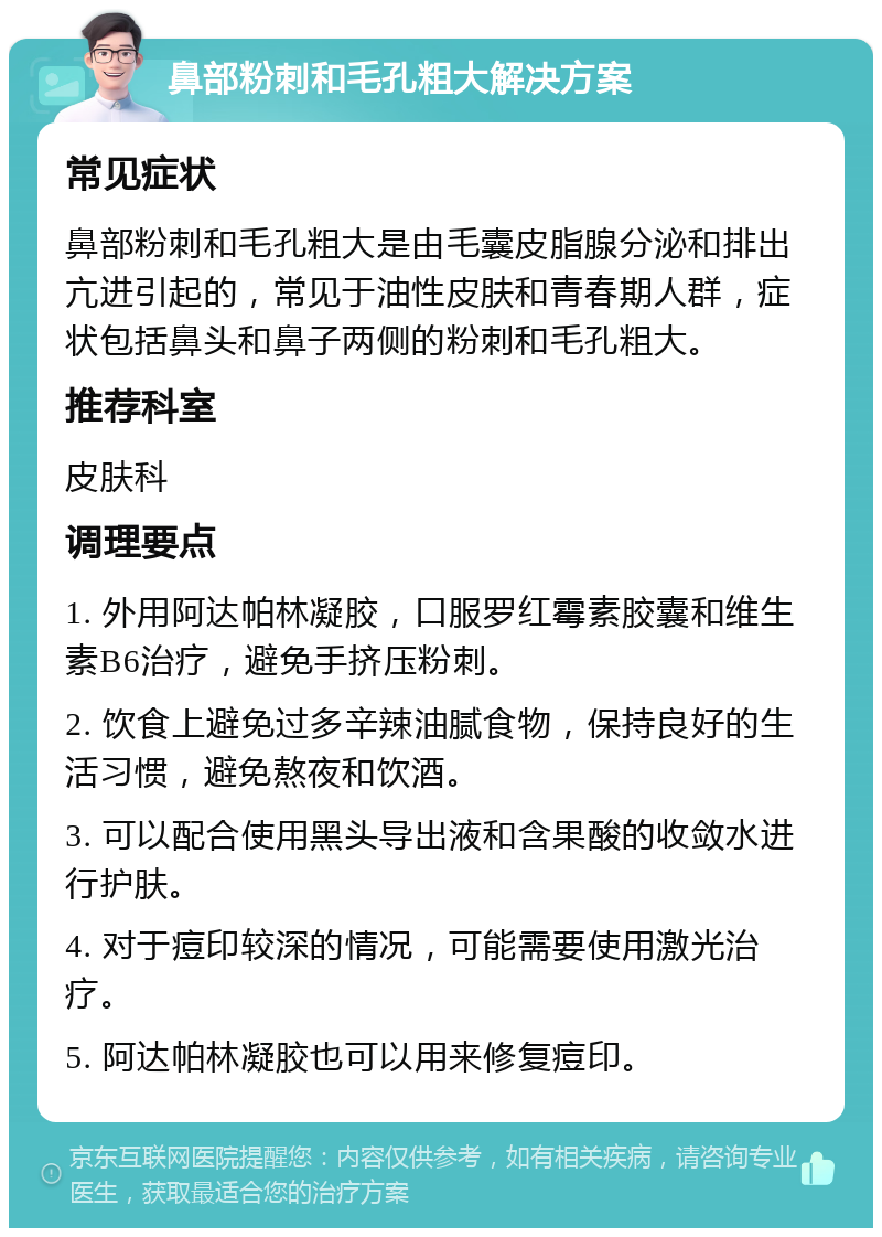 鼻部粉刺和毛孔粗大解决方案 常见症状 鼻部粉刺和毛孔粗大是由毛囊皮脂腺分泌和排出亢进引起的，常见于油性皮肤和青春期人群，症状包括鼻头和鼻子两侧的粉刺和毛孔粗大。 推荐科室 皮肤科 调理要点 1. 外用阿达帕林凝胶，口服罗红霉素胶囊和维生素B6治疗，避免手挤压粉刺。 2. 饮食上避免过多辛辣油腻食物，保持良好的生活习惯，避免熬夜和饮酒。 3. 可以配合使用黑头导出液和含果酸的收敛水进行护肤。 4. 对于痘印较深的情况，可能需要使用激光治疗。 5. 阿达帕林凝胶也可以用来修复痘印。