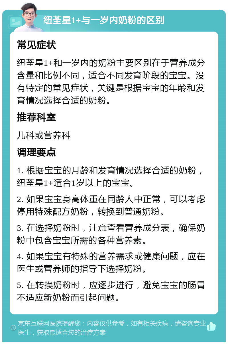 纽荃星1+与一岁内奶粉的区别 常见症状 纽荃星1+和一岁内的奶粉主要区别在于营养成分含量和比例不同，适合不同发育阶段的宝宝。没有特定的常见症状，关键是根据宝宝的年龄和发育情况选择合适的奶粉。 推荐科室 儿科或营养科 调理要点 1. 根据宝宝的月龄和发育情况选择合适的奶粉，纽荃星1+适合1岁以上的宝宝。 2. 如果宝宝身高体重在同龄人中正常，可以考虑停用特殊配方奶粉，转换到普通奶粉。 3. 在选择奶粉时，注意查看营养成分表，确保奶粉中包含宝宝所需的各种营养素。 4. 如果宝宝有特殊的营养需求或健康问题，应在医生或营养师的指导下选择奶粉。 5. 在转换奶粉时，应逐步进行，避免宝宝的肠胃不适应新奶粉而引起问题。