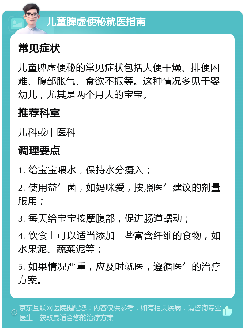 儿童脾虚便秘就医指南 常见症状 儿童脾虚便秘的常见症状包括大便干燥、排便困难、腹部胀气、食欲不振等。这种情况多见于婴幼儿，尤其是两个月大的宝宝。 推荐科室 儿科或中医科 调理要点 1. 给宝宝喂水，保持水分摄入； 2. 使用益生菌，如妈咪爱，按照医生建议的剂量服用； 3. 每天给宝宝按摩腹部，促进肠道蠕动； 4. 饮食上可以适当添加一些富含纤维的食物，如水果泥、蔬菜泥等； 5. 如果情况严重，应及时就医，遵循医生的治疗方案。