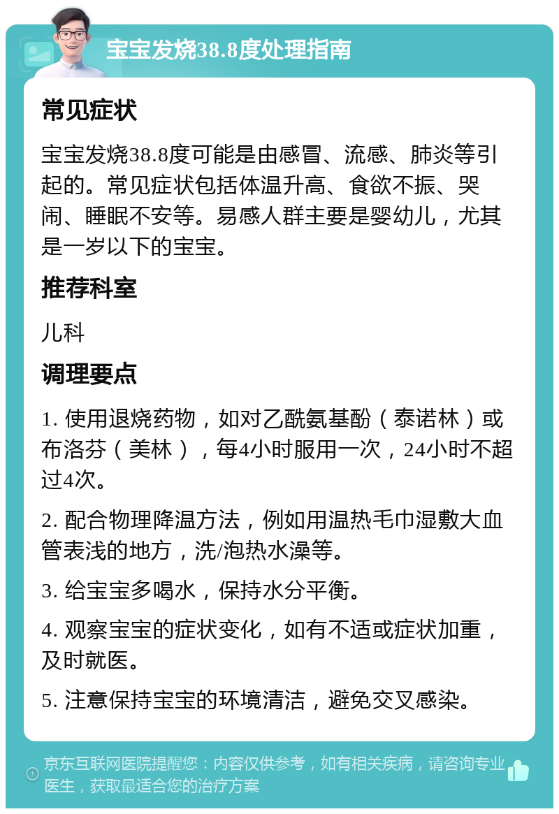 宝宝发烧38.8度处理指南 常见症状 宝宝发烧38.8度可能是由感冒、流感、肺炎等引起的。常见症状包括体温升高、食欲不振、哭闹、睡眠不安等。易感人群主要是婴幼儿，尤其是一岁以下的宝宝。 推荐科室 儿科 调理要点 1. 使用退烧药物，如对乙酰氨基酚（泰诺林）或布洛芬（美林），每4小时服用一次，24小时不超过4次。 2. 配合物理降温方法，例如用温热毛巾湿敷大血管表浅的地方，洗/泡热水澡等。 3. 给宝宝多喝水，保持水分平衡。 4. 观察宝宝的症状变化，如有不适或症状加重，及时就医。 5. 注意保持宝宝的环境清洁，避免交叉感染。