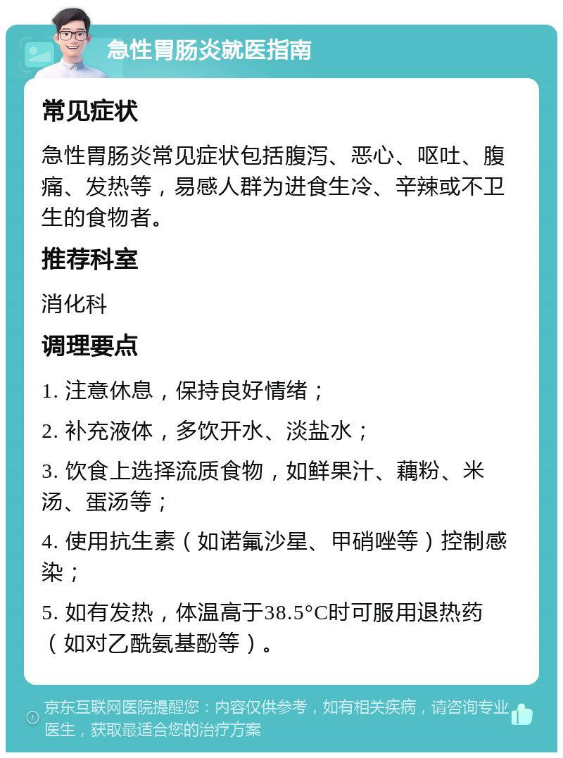 急性胃肠炎就医指南 常见症状 急性胃肠炎常见症状包括腹泻、恶心、呕吐、腹痛、发热等，易感人群为进食生冷、辛辣或不卫生的食物者。 推荐科室 消化科 调理要点 1. 注意休息，保持良好情绪； 2. 补充液体，多饮开水、淡盐水； 3. 饮食上选择流质食物，如鲜果汁、藕粉、米汤、蛋汤等； 4. 使用抗生素（如诺氟沙星、甲硝唑等）控制感染； 5. 如有发热，体温高于38.5°C时可服用退热药（如对乙酰氨基酚等）。