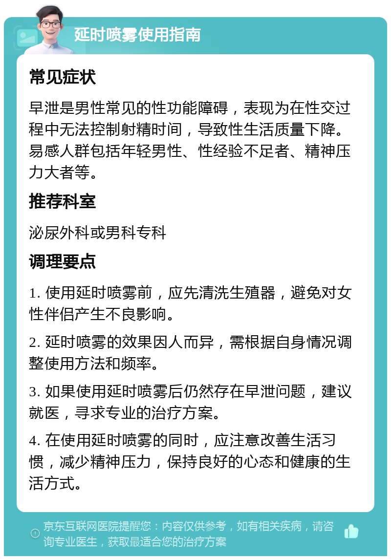 延时喷雾使用指南 常见症状 早泄是男性常见的性功能障碍，表现为在性交过程中无法控制射精时间，导致性生活质量下降。易感人群包括年轻男性、性经验不足者、精神压力大者等。 推荐科室 泌尿外科或男科专科 调理要点 1. 使用延时喷雾前，应先清洗生殖器，避免对女性伴侣产生不良影响。 2. 延时喷雾的效果因人而异，需根据自身情况调整使用方法和频率。 3. 如果使用延时喷雾后仍然存在早泄问题，建议就医，寻求专业的治疗方案。 4. 在使用延时喷雾的同时，应注意改善生活习惯，减少精神压力，保持良好的心态和健康的生活方式。