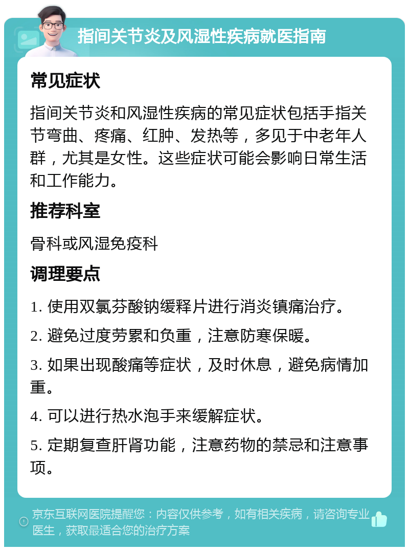 指间关节炎及风湿性疾病就医指南 常见症状 指间关节炎和风湿性疾病的常见症状包括手指关节弯曲、疼痛、红肿、发热等，多见于中老年人群，尤其是女性。这些症状可能会影响日常生活和工作能力。 推荐科室 骨科或风湿免疫科 调理要点 1. 使用双氯芬酸钠缓释片进行消炎镇痛治疗。 2. 避免过度劳累和负重，注意防寒保暖。 3. 如果出现酸痛等症状，及时休息，避免病情加重。 4. 可以进行热水泡手来缓解症状。 5. 定期复查肝肾功能，注意药物的禁忌和注意事项。