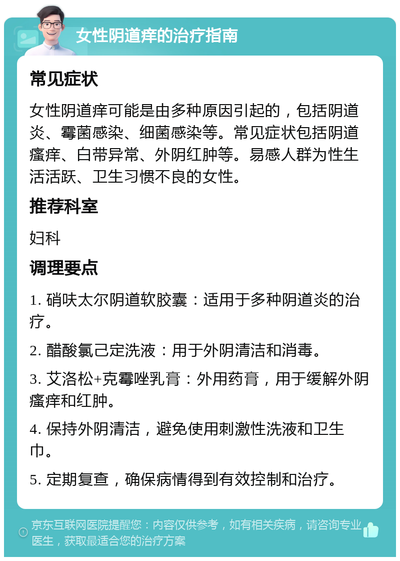 女性阴道痒的治疗指南 常见症状 女性阴道痒可能是由多种原因引起的，包括阴道炎、霉菌感染、细菌感染等。常见症状包括阴道瘙痒、白带异常、外阴红肿等。易感人群为性生活活跃、卫生习惯不良的女性。 推荐科室 妇科 调理要点 1. 硝呋太尔阴道软胶囊：适用于多种阴道炎的治疗。 2. 醋酸氯己定洗液：用于外阴清洁和消毒。 3. 艾洛松+克霉唑乳膏：外用药膏，用于缓解外阴瘙痒和红肿。 4. 保持外阴清洁，避免使用刺激性洗液和卫生巾。 5. 定期复查，确保病情得到有效控制和治疗。