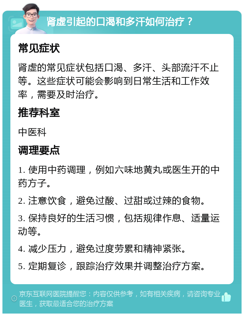 肾虚引起的口渴和多汗如何治疗？ 常见症状 肾虚的常见症状包括口渴、多汗、头部流汗不止等。这些症状可能会影响到日常生活和工作效率，需要及时治疗。 推荐科室 中医科 调理要点 1. 使用中药调理，例如六味地黄丸或医生开的中药方子。 2. 注意饮食，避免过酸、过甜或过辣的食物。 3. 保持良好的生活习惯，包括规律作息、适量运动等。 4. 减少压力，避免过度劳累和精神紧张。 5. 定期复诊，跟踪治疗效果并调整治疗方案。