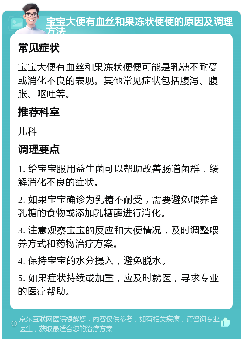 宝宝大便有血丝和果冻状便便的原因及调理方法 常见症状 宝宝大便有血丝和果冻状便便可能是乳糖不耐受或消化不良的表现。其他常见症状包括腹泻、腹胀、呕吐等。 推荐科室 儿科 调理要点 1. 给宝宝服用益生菌可以帮助改善肠道菌群，缓解消化不良的症状。 2. 如果宝宝确诊为乳糖不耐受，需要避免喂养含乳糖的食物或添加乳糖酶进行消化。 3. 注意观察宝宝的反应和大便情况，及时调整喂养方式和药物治疗方案。 4. 保持宝宝的水分摄入，避免脱水。 5. 如果症状持续或加重，应及时就医，寻求专业的医疗帮助。