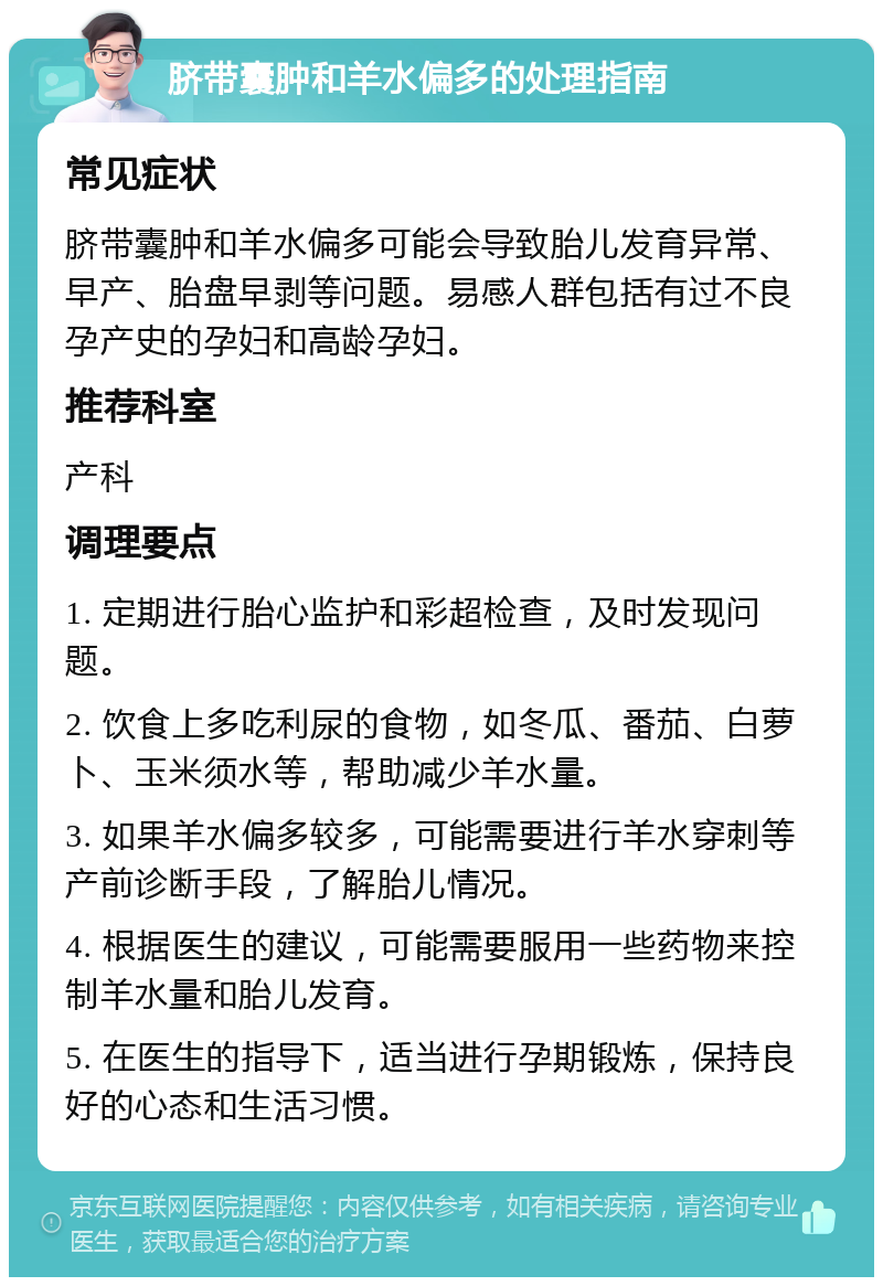 脐带囊肿和羊水偏多的处理指南 常见症状 脐带囊肿和羊水偏多可能会导致胎儿发育异常、早产、胎盘早剥等问题。易感人群包括有过不良孕产史的孕妇和高龄孕妇。 推荐科室 产科 调理要点 1. 定期进行胎心监护和彩超检查，及时发现问题。 2. 饮食上多吃利尿的食物，如冬瓜、番茄、白萝卜、玉米须水等，帮助减少羊水量。 3. 如果羊水偏多较多，可能需要进行羊水穿刺等产前诊断手段，了解胎儿情况。 4. 根据医生的建议，可能需要服用一些药物来控制羊水量和胎儿发育。 5. 在医生的指导下，适当进行孕期锻炼，保持良好的心态和生活习惯。