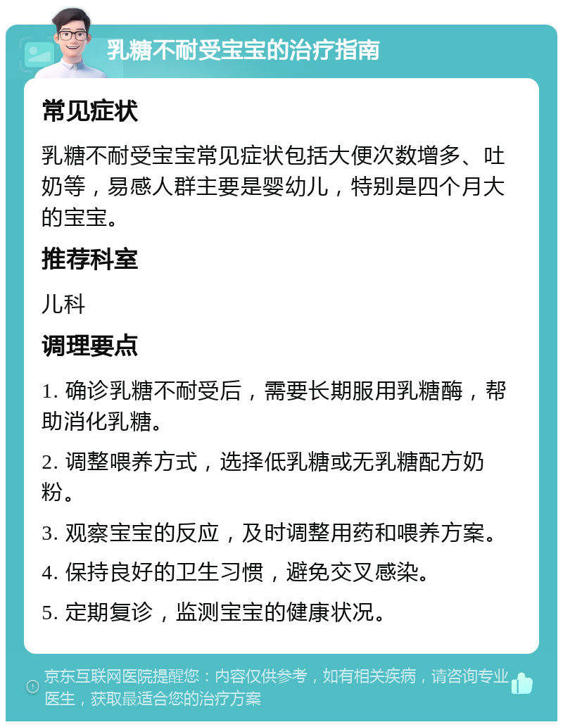 乳糖不耐受宝宝的治疗指南 常见症状 乳糖不耐受宝宝常见症状包括大便次数增多、吐奶等，易感人群主要是婴幼儿，特别是四个月大的宝宝。 推荐科室 儿科 调理要点 1. 确诊乳糖不耐受后，需要长期服用乳糖酶，帮助消化乳糖。 2. 调整喂养方式，选择低乳糖或无乳糖配方奶粉。 3. 观察宝宝的反应，及时调整用药和喂养方案。 4. 保持良好的卫生习惯，避免交叉感染。 5. 定期复诊，监测宝宝的健康状况。