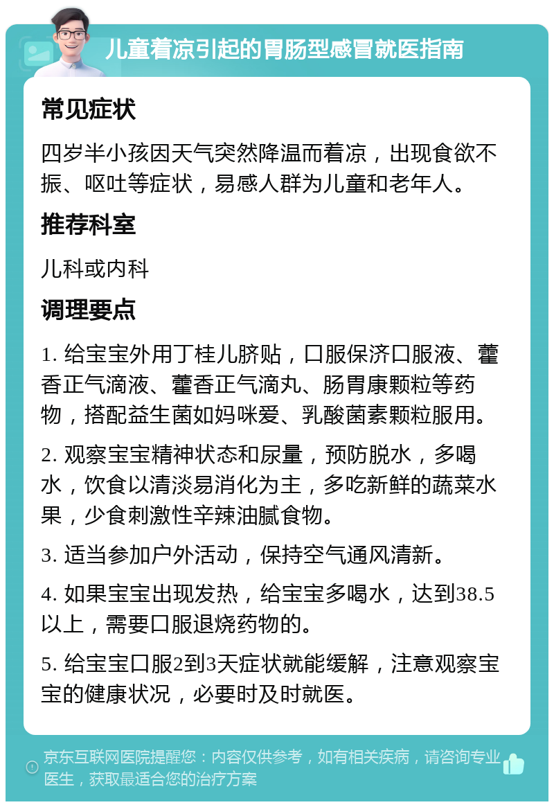 儿童着凉引起的胃肠型感冒就医指南 常见症状 四岁半小孩因天气突然降温而着凉，出现食欲不振、呕吐等症状，易感人群为儿童和老年人。 推荐科室 儿科或内科 调理要点 1. 给宝宝外用丁桂儿脐贴，口服保济口服液、藿香正气滴液、藿香正气滴丸、肠胃康颗粒等药物，搭配益生菌如妈咪爱、乳酸菌素颗粒服用。 2. 观察宝宝精神状态和尿量，预防脱水，多喝水，饮食以清淡易消化为主，多吃新鲜的蔬菜水果，少食刺激性辛辣油腻食物。 3. 适当参加户外活动，保持空气通风清新。 4. 如果宝宝出现发热，给宝宝多喝水，达到38.5以上，需要口服退烧药物的。 5. 给宝宝口服2到3天症状就能缓解，注意观察宝宝的健康状况，必要时及时就医。