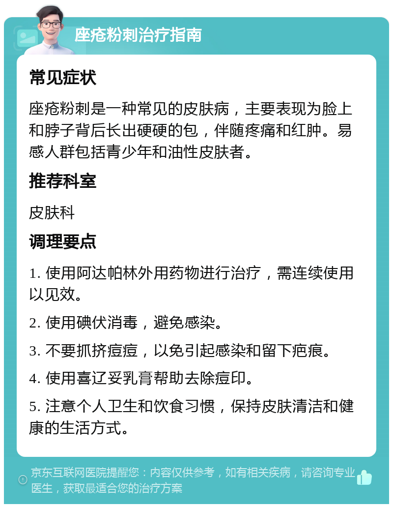 座疮粉刺治疗指南 常见症状 座疮粉刺是一种常见的皮肤病，主要表现为脸上和脖子背后长出硬硬的包，伴随疼痛和红肿。易感人群包括青少年和油性皮肤者。 推荐科室 皮肤科 调理要点 1. 使用阿达帕林外用药物进行治疗，需连续使用以见效。 2. 使用碘伏消毒，避免感染。 3. 不要抓挤痘痘，以免引起感染和留下疤痕。 4. 使用喜辽妥乳膏帮助去除痘印。 5. 注意个人卫生和饮食习惯，保持皮肤清洁和健康的生活方式。