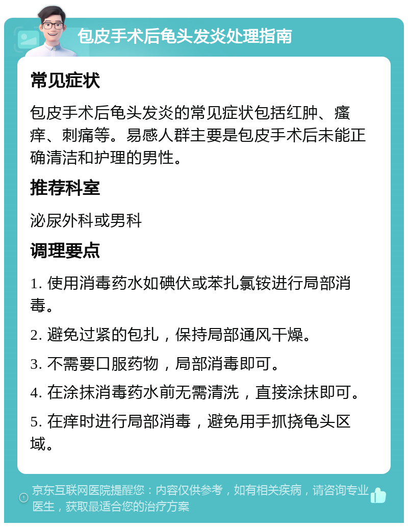 包皮手术后龟头发炎处理指南 常见症状 包皮手术后龟头发炎的常见症状包括红肿、瘙痒、刺痛等。易感人群主要是包皮手术后未能正确清洁和护理的男性。 推荐科室 泌尿外科或男科 调理要点 1. 使用消毒药水如碘伏或苯扎氯铵进行局部消毒。 2. 避免过紧的包扎，保持局部通风干燥。 3. 不需要口服药物，局部消毒即可。 4. 在涂抹消毒药水前无需清洗，直接涂抹即可。 5. 在痒时进行局部消毒，避免用手抓挠龟头区域。