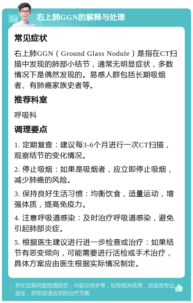 右上肺GGN的解释与处理 常见症状 右上肺GGN（Ground Glass Nodule）是指在CT扫描中发现的肺部小结节，通常无明显症状，多数情况下是偶然发现的。易感人群包括长期吸烟者、有肺癌家族史者等。 推荐科室 呼吸科 调理要点 1. 定期复查：建议每3-6个月进行一次CT扫描，观察结节的变化情况。 2. 停止吸烟：如果是吸烟者，应立即停止吸烟，减少肺癌的风险。 3. 保持良好生活习惯：均衡饮食，适量运动，增强体质，提高免疫力。 4. 注意呼吸道感染：及时治疗呼吸道感染，避免引起肺部炎症。 5. 根据医生建议进行进一步检查或治疗：如果结节有恶变倾向，可能需要进行活检或手术治疗，具体方案应由医生根据实际情况制定。
