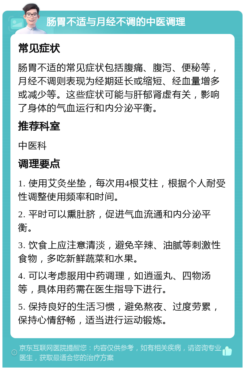 肠胃不适与月经不调的中医调理 常见症状 肠胃不适的常见症状包括腹痛、腹泻、便秘等，月经不调则表现为经期延长或缩短、经血量增多或减少等。这些症状可能与肝郁肾虚有关，影响了身体的气血运行和内分泌平衡。 推荐科室 中医科 调理要点 1. 使用艾灸坐垫，每次用4根艾柱，根据个人耐受性调整使用频率和时间。 2. 平时可以熏肚脐，促进气血流通和内分泌平衡。 3. 饮食上应注意清淡，避免辛辣、油腻等刺激性食物，多吃新鲜蔬菜和水果。 4. 可以考虑服用中药调理，如逍遥丸、四物汤等，具体用药需在医生指导下进行。 5. 保持良好的生活习惯，避免熬夜、过度劳累，保持心情舒畅，适当进行运动锻炼。