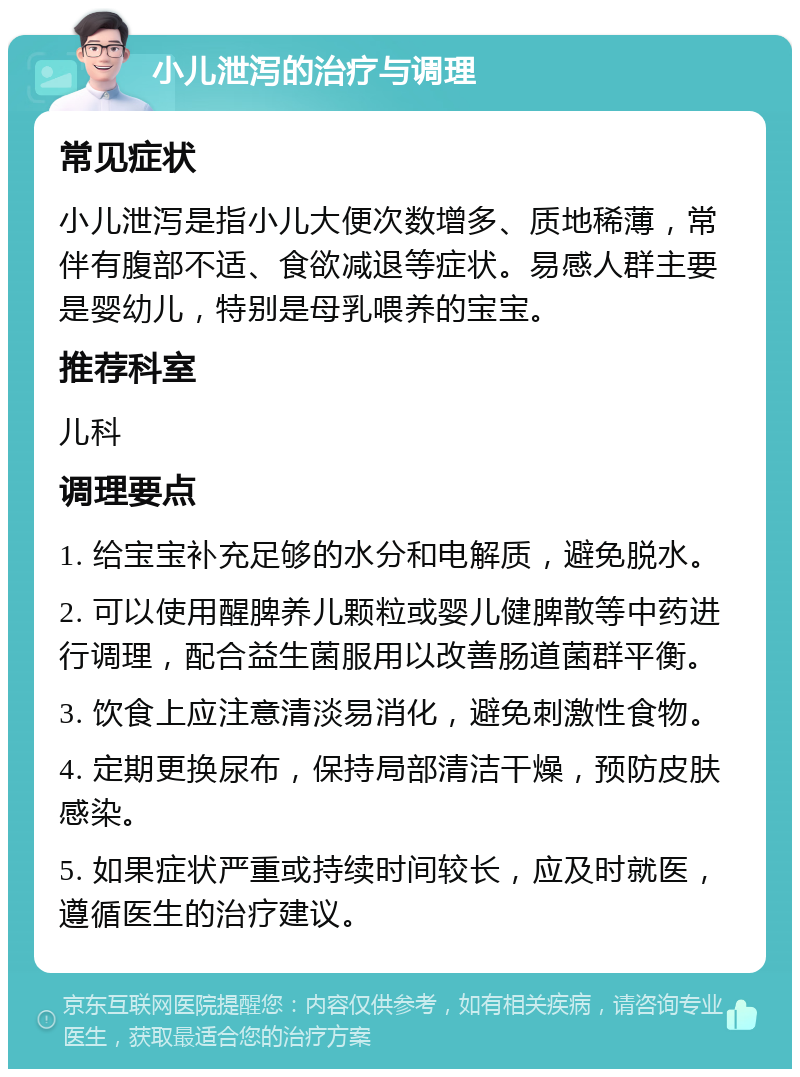 小儿泄泻的治疗与调理 常见症状 小儿泄泻是指小儿大便次数增多、质地稀薄，常伴有腹部不适、食欲减退等症状。易感人群主要是婴幼儿，特别是母乳喂养的宝宝。 推荐科室 儿科 调理要点 1. 给宝宝补充足够的水分和电解质，避免脱水。 2. 可以使用醒脾养儿颗粒或婴儿健脾散等中药进行调理，配合益生菌服用以改善肠道菌群平衡。 3. 饮食上应注意清淡易消化，避免刺激性食物。 4. 定期更换尿布，保持局部清洁干燥，预防皮肤感染。 5. 如果症状严重或持续时间较长，应及时就医，遵循医生的治疗建议。