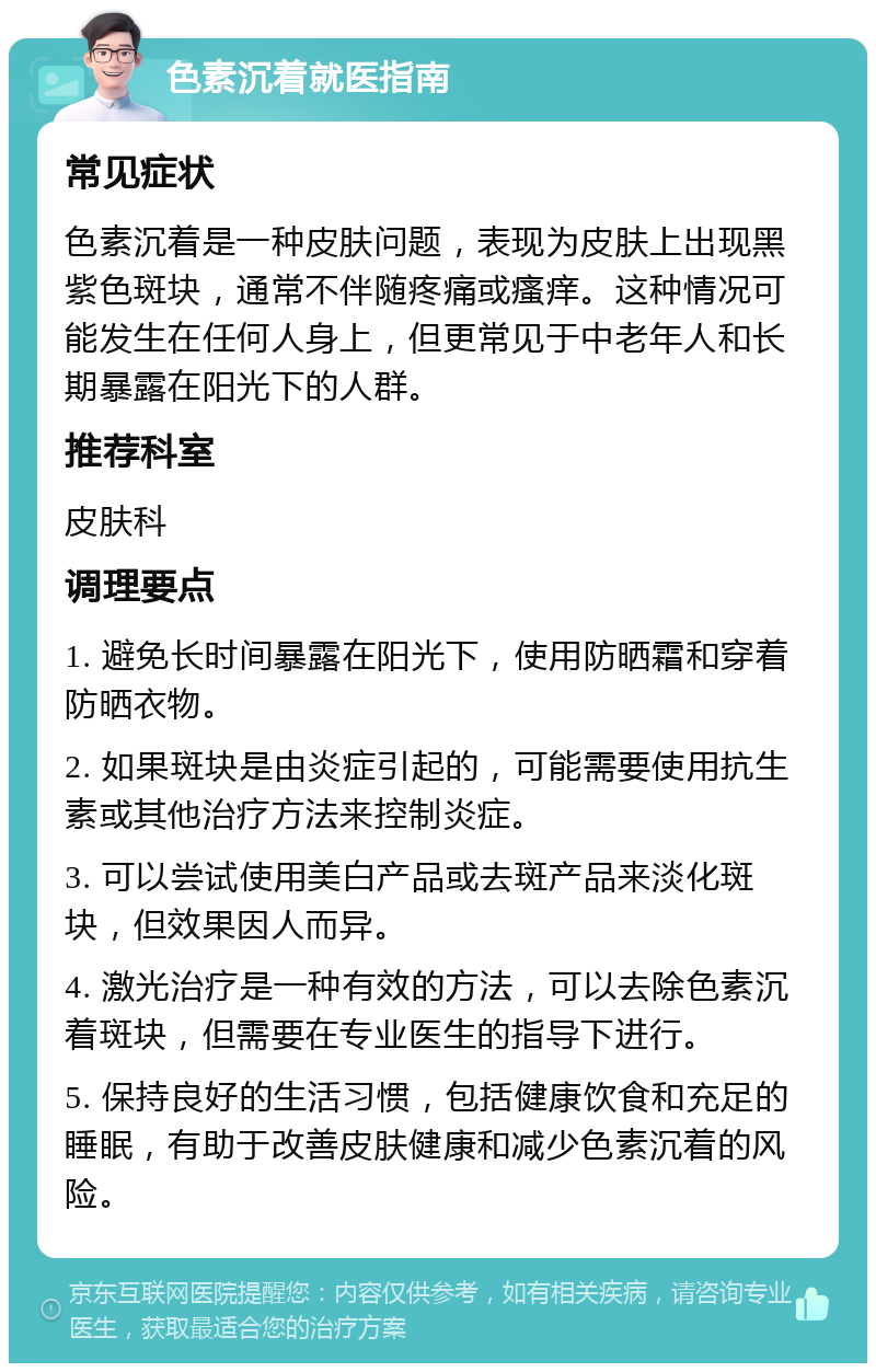 色素沉着就医指南 常见症状 色素沉着是一种皮肤问题，表现为皮肤上出现黑紫色斑块，通常不伴随疼痛或瘙痒。这种情况可能发生在任何人身上，但更常见于中老年人和长期暴露在阳光下的人群。 推荐科室 皮肤科 调理要点 1. 避免长时间暴露在阳光下，使用防晒霜和穿着防晒衣物。 2. 如果斑块是由炎症引起的，可能需要使用抗生素或其他治疗方法来控制炎症。 3. 可以尝试使用美白产品或去斑产品来淡化斑块，但效果因人而异。 4. 激光治疗是一种有效的方法，可以去除色素沉着斑块，但需要在专业医生的指导下进行。 5. 保持良好的生活习惯，包括健康饮食和充足的睡眠，有助于改善皮肤健康和减少色素沉着的风险。