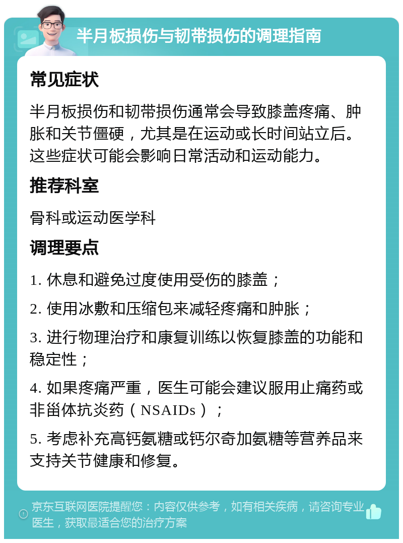 半月板损伤与韧带损伤的调理指南 常见症状 半月板损伤和韧带损伤通常会导致膝盖疼痛、肿胀和关节僵硬，尤其是在运动或长时间站立后。这些症状可能会影响日常活动和运动能力。 推荐科室 骨科或运动医学科 调理要点 1. 休息和避免过度使用受伤的膝盖； 2. 使用冰敷和压缩包来减轻疼痛和肿胀； 3. 进行物理治疗和康复训练以恢复膝盖的功能和稳定性； 4. 如果疼痛严重，医生可能会建议服用止痛药或非甾体抗炎药（NSAIDs）； 5. 考虑补充高钙氨糖或钙尔奇加氨糖等营养品来支持关节健康和修复。