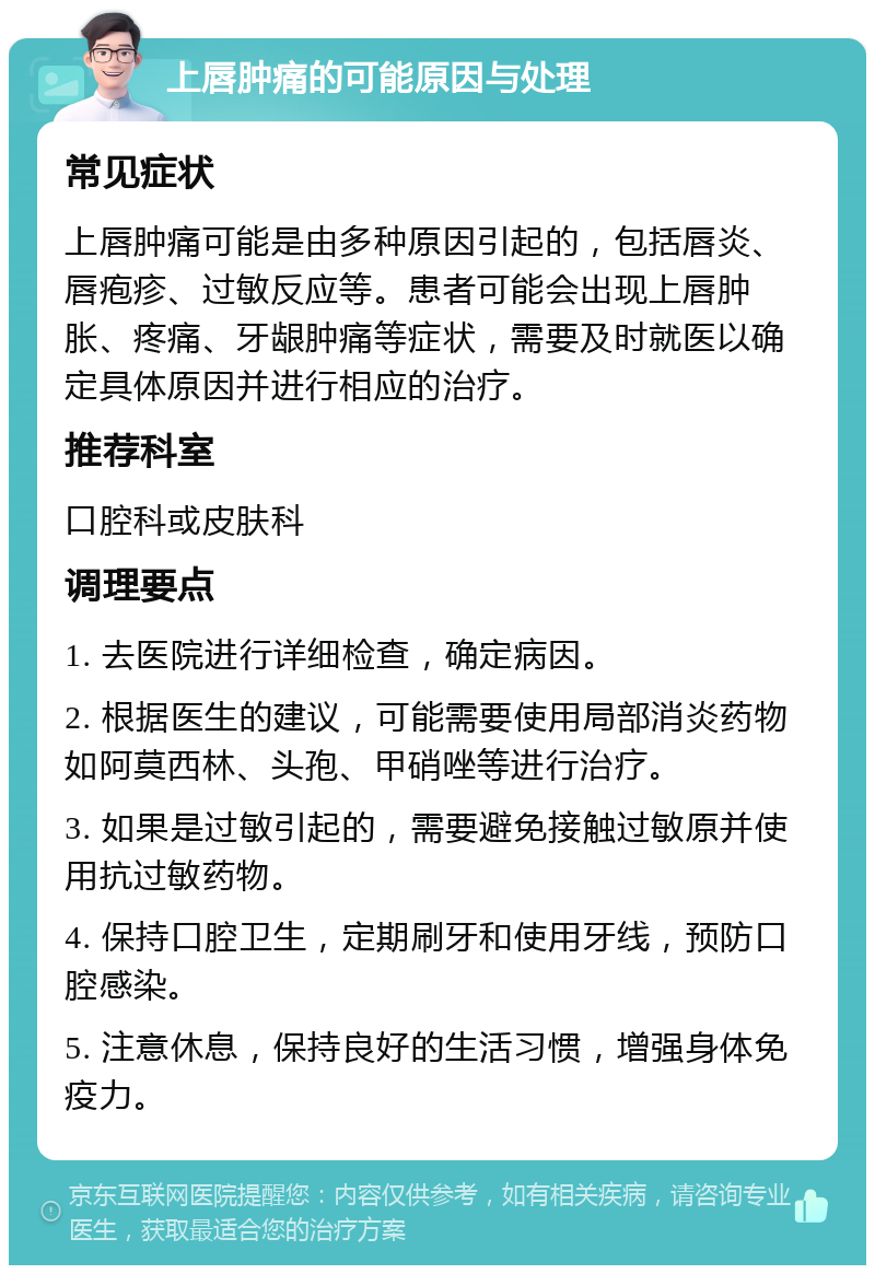 上唇肿痛的可能原因与处理 常见症状 上唇肿痛可能是由多种原因引起的，包括唇炎、唇疱疹、过敏反应等。患者可能会出现上唇肿胀、疼痛、牙龈肿痛等症状，需要及时就医以确定具体原因并进行相应的治疗。 推荐科室 口腔科或皮肤科 调理要点 1. 去医院进行详细检查，确定病因。 2. 根据医生的建议，可能需要使用局部消炎药物如阿莫西林、头孢、甲硝唑等进行治疗。 3. 如果是过敏引起的，需要避免接触过敏原并使用抗过敏药物。 4. 保持口腔卫生，定期刷牙和使用牙线，预防口腔感染。 5. 注意休息，保持良好的生活习惯，增强身体免疫力。