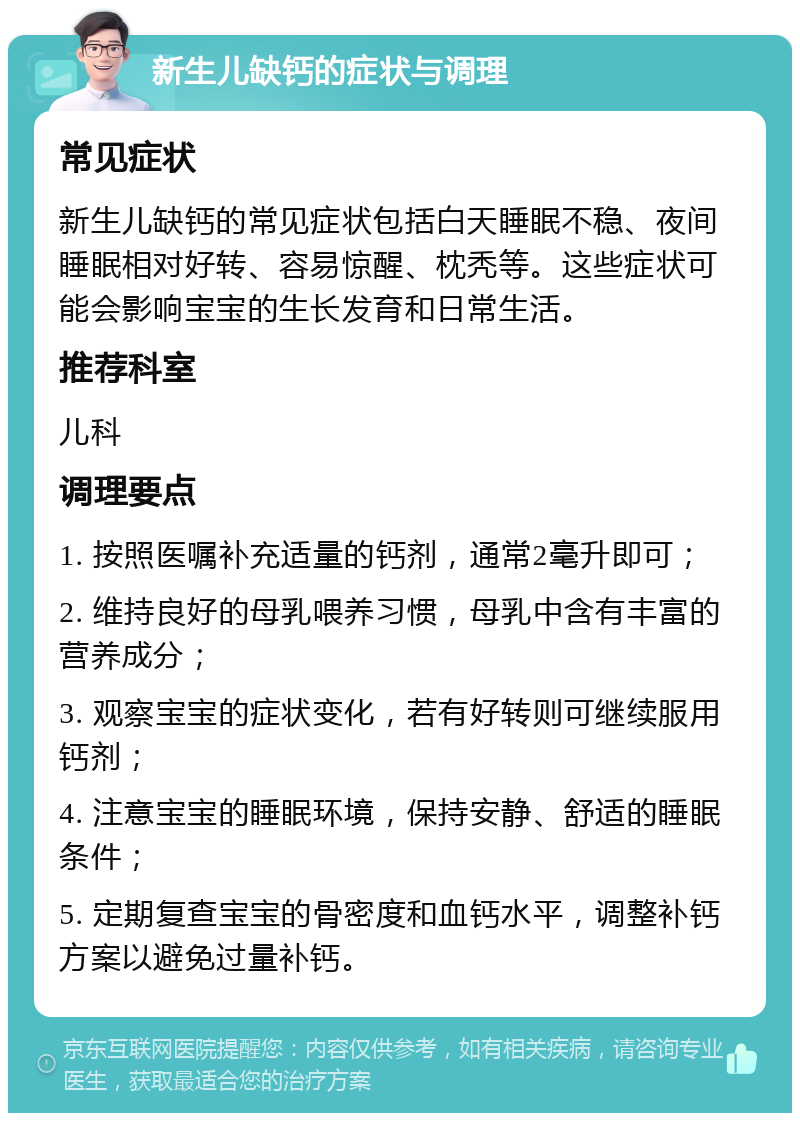 新生儿缺钙的症状与调理 常见症状 新生儿缺钙的常见症状包括白天睡眠不稳、夜间睡眠相对好转、容易惊醒、枕秃等。这些症状可能会影响宝宝的生长发育和日常生活。 推荐科室 儿科 调理要点 1. 按照医嘱补充适量的钙剂，通常2毫升即可； 2. 维持良好的母乳喂养习惯，母乳中含有丰富的营养成分； 3. 观察宝宝的症状变化，若有好转则可继续服用钙剂； 4. 注意宝宝的睡眠环境，保持安静、舒适的睡眠条件； 5. 定期复查宝宝的骨密度和血钙水平，调整补钙方案以避免过量补钙。