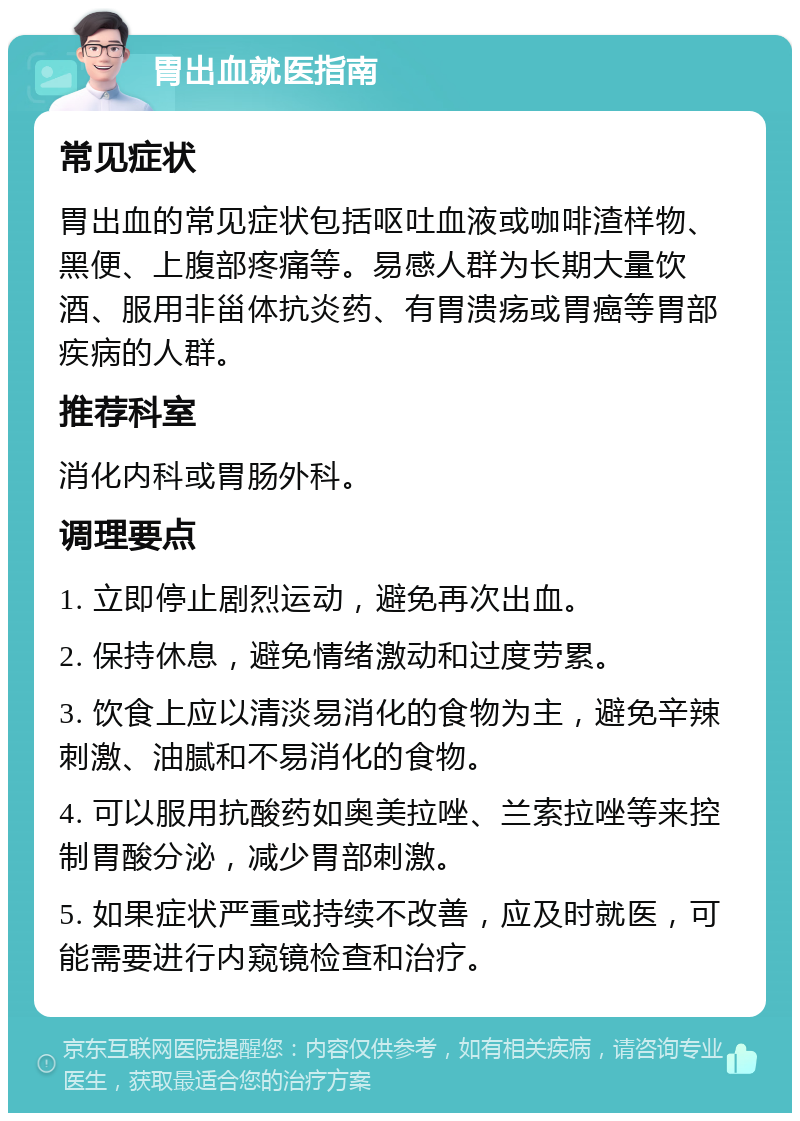 胃出血就医指南 常见症状 胃出血的常见症状包括呕吐血液或咖啡渣样物、黑便、上腹部疼痛等。易感人群为长期大量饮酒、服用非甾体抗炎药、有胃溃疡或胃癌等胃部疾病的人群。 推荐科室 消化内科或胃肠外科。 调理要点 1. 立即停止剧烈运动，避免再次出血。 2. 保持休息，避免情绪激动和过度劳累。 3. 饮食上应以清淡易消化的食物为主，避免辛辣刺激、油腻和不易消化的食物。 4. 可以服用抗酸药如奥美拉唑、兰索拉唑等来控制胃酸分泌，减少胃部刺激。 5. 如果症状严重或持续不改善，应及时就医，可能需要进行内窥镜检查和治疗。