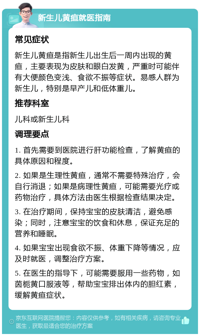 新生儿黄疸就医指南 常见症状 新生儿黄疸是指新生儿出生后一周内出现的黄疸，主要表现为皮肤和眼白发黄，严重时可能伴有大便颜色变浅、食欲不振等症状。易感人群为新生儿，特别是早产儿和低体重儿。 推荐科室 儿科或新生儿科 调理要点 1. 首先需要到医院进行肝功能检查，了解黄疸的具体原因和程度。 2. 如果是生理性黄疸，通常不需要特殊治疗，会自行消退；如果是病理性黄疸，可能需要光疗或药物治疗，具体方法由医生根据检查结果决定。 3. 在治疗期间，保持宝宝的皮肤清洁，避免感染；同时，注意宝宝的饮食和休息，保证充足的营养和睡眠。 4. 如果宝宝出现食欲不振、体重下降等情况，应及时就医，调整治疗方案。 5. 在医生的指导下，可能需要服用一些药物，如茵栀黄口服液等，帮助宝宝排出体内的胆红素，缓解黄疸症状。