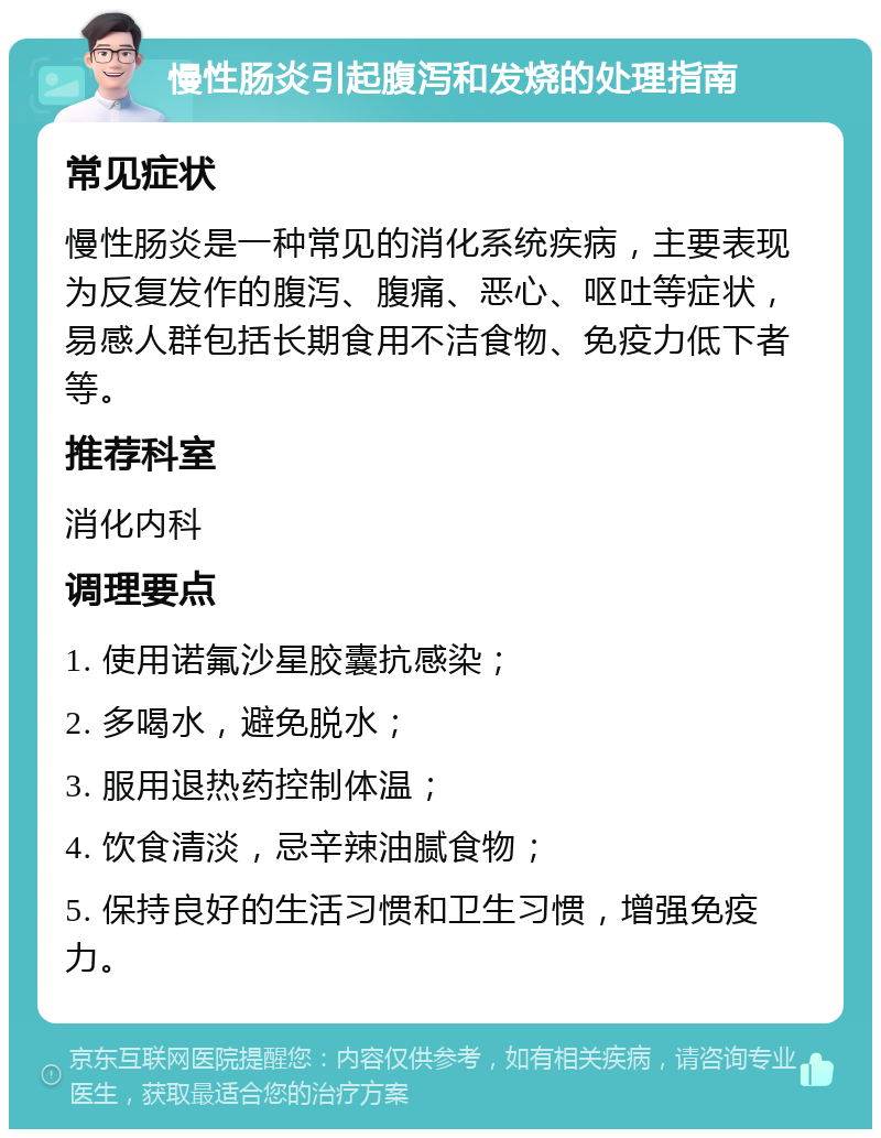 慢性肠炎引起腹泻和发烧的处理指南 常见症状 慢性肠炎是一种常见的消化系统疾病，主要表现为反复发作的腹泻、腹痛、恶心、呕吐等症状，易感人群包括长期食用不洁食物、免疫力低下者等。 推荐科室 消化内科 调理要点 1. 使用诺氟沙星胶囊抗感染； 2. 多喝水，避免脱水； 3. 服用退热药控制体温； 4. 饮食清淡，忌辛辣油腻食物； 5. 保持良好的生活习惯和卫生习惯，增强免疫力。