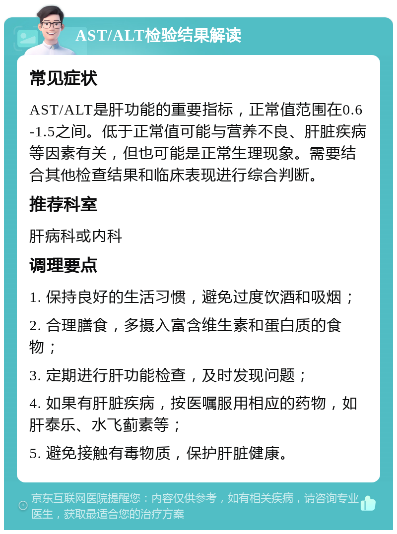 AST/ALT检验结果解读 常见症状 AST/ALT是肝功能的重要指标，正常值范围在0.6-1.5之间。低于正常值可能与营养不良、肝脏疾病等因素有关，但也可能是正常生理现象。需要结合其他检查结果和临床表现进行综合判断。 推荐科室 肝病科或内科 调理要点 1. 保持良好的生活习惯，避免过度饮酒和吸烟； 2. 合理膳食，多摄入富含维生素和蛋白质的食物； 3. 定期进行肝功能检查，及时发现问题； 4. 如果有肝脏疾病，按医嘱服用相应的药物，如肝泰乐、水飞蓟素等； 5. 避免接触有毒物质，保护肝脏健康。