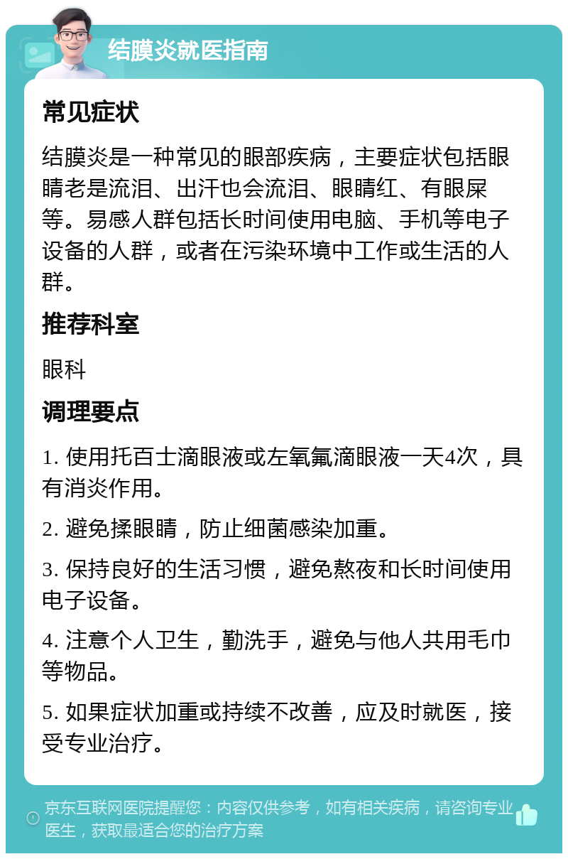 结膜炎就医指南 常见症状 结膜炎是一种常见的眼部疾病，主要症状包括眼睛老是流泪、出汗也会流泪、眼睛红、有眼屎等。易感人群包括长时间使用电脑、手机等电子设备的人群，或者在污染环境中工作或生活的人群。 推荐科室 眼科 调理要点 1. 使用托百士滴眼液或左氧氟滴眼液一天4次，具有消炎作用。 2. 避免揉眼睛，防止细菌感染加重。 3. 保持良好的生活习惯，避免熬夜和长时间使用电子设备。 4. 注意个人卫生，勤洗手，避免与他人共用毛巾等物品。 5. 如果症状加重或持续不改善，应及时就医，接受专业治疗。