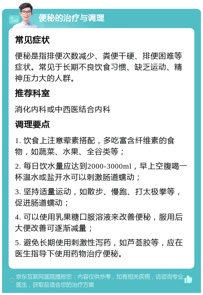 便秘的治疗与调理 常见症状 便秘是指排便次数减少、粪便干硬、排便困难等症状。常见于长期不良饮食习惯、缺乏运动、精神压力大的人群。 推荐科室 消化内科或中西医结合内科 调理要点 1. 饮食上注意荤素搭配，多吃富含纤维素的食物，如蔬菜、水果、全谷类等； 2. 每日饮水量应达到2000-3000ml，早上空腹喝一杯温水或盐开水可以刺激肠道蠕动； 3. 坚持适量运动，如散步、慢跑、打太极拳等，促进肠道蠕动； 4. 可以使用乳果糖口服溶液来改善便秘，服用后大便改善可逐渐减量； 5. 避免长期使用刺激性泻药，如芦荟胶等，应在医生指导下使用药物治疗便秘。