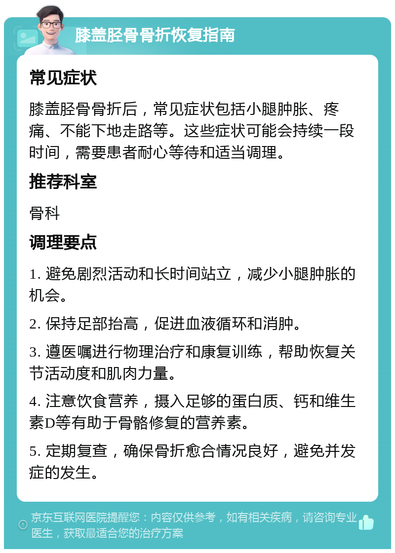 膝盖胫骨骨折恢复指南 常见症状 膝盖胫骨骨折后，常见症状包括小腿肿胀、疼痛、不能下地走路等。这些症状可能会持续一段时间，需要患者耐心等待和适当调理。 推荐科室 骨科 调理要点 1. 避免剧烈活动和长时间站立，减少小腿肿胀的机会。 2. 保持足部抬高，促进血液循环和消肿。 3. 遵医嘱进行物理治疗和康复训练，帮助恢复关节活动度和肌肉力量。 4. 注意饮食营养，摄入足够的蛋白质、钙和维生素D等有助于骨骼修复的营养素。 5. 定期复查，确保骨折愈合情况良好，避免并发症的发生。