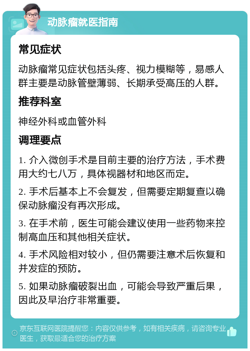 动脉瘤就医指南 常见症状 动脉瘤常见症状包括头疼、视力模糊等，易感人群主要是动脉管壁薄弱、长期承受高压的人群。 推荐科室 神经外科或血管外科 调理要点 1. 介入微创手术是目前主要的治疗方法，手术费用大约七八万，具体视器材和地区而定。 2. 手术后基本上不会复发，但需要定期复查以确保动脉瘤没有再次形成。 3. 在手术前，医生可能会建议使用一些药物来控制高血压和其他相关症状。 4. 手术风险相对较小，但仍需要注意术后恢复和并发症的预防。 5. 如果动脉瘤破裂出血，可能会导致严重后果，因此及早治疗非常重要。