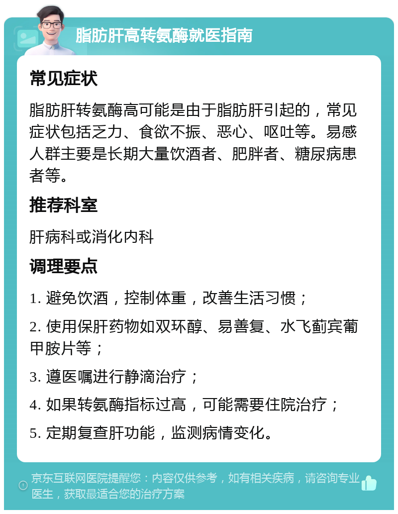 脂肪肝高转氨酶就医指南 常见症状 脂肪肝转氨酶高可能是由于脂肪肝引起的，常见症状包括乏力、食欲不振、恶心、呕吐等。易感人群主要是长期大量饮酒者、肥胖者、糖尿病患者等。 推荐科室 肝病科或消化内科 调理要点 1. 避免饮酒，控制体重，改善生活习惯； 2. 使用保肝药物如双环醇、易善复、水飞蓟宾葡甲胺片等； 3. 遵医嘱进行静滴治疗； 4. 如果转氨酶指标过高，可能需要住院治疗； 5. 定期复查肝功能，监测病情变化。