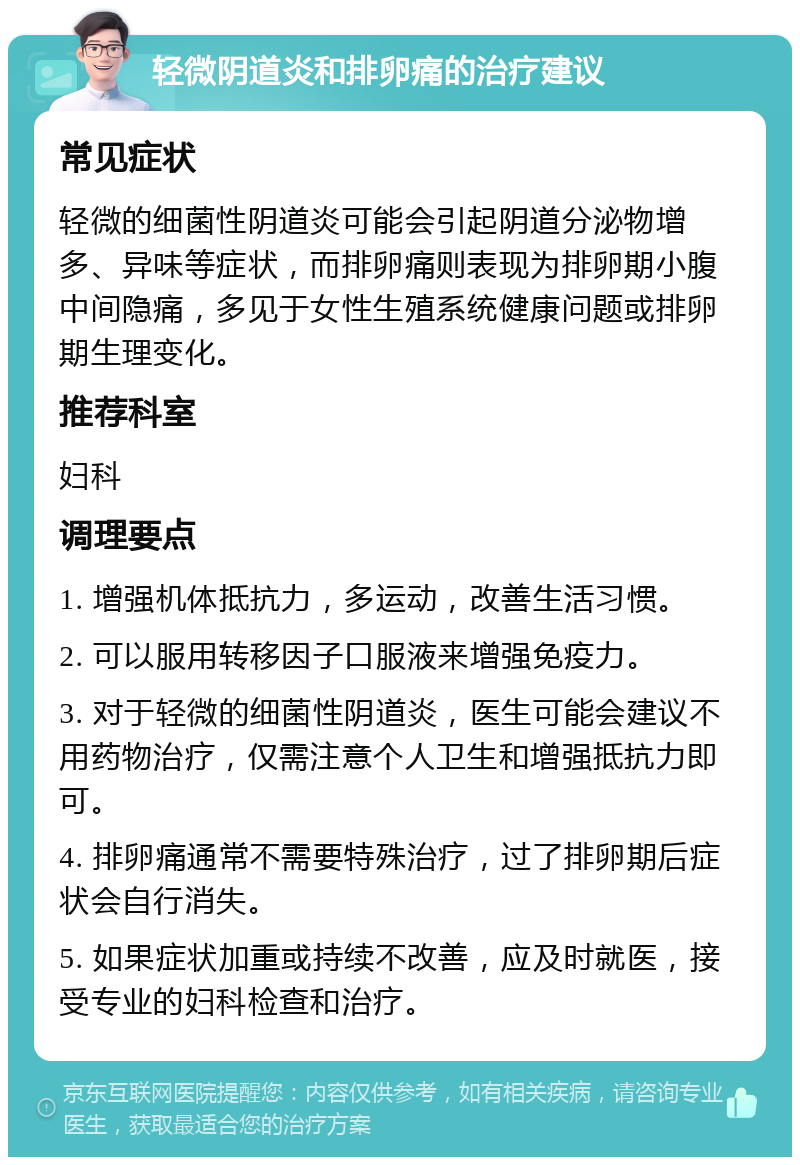 轻微阴道炎和排卵痛的治疗建议 常见症状 轻微的细菌性阴道炎可能会引起阴道分泌物增多、异味等症状，而排卵痛则表现为排卵期小腹中间隐痛，多见于女性生殖系统健康问题或排卵期生理变化。 推荐科室 妇科 调理要点 1. 增强机体抵抗力，多运动，改善生活习惯。 2. 可以服用转移因子口服液来增强免疫力。 3. 对于轻微的细菌性阴道炎，医生可能会建议不用药物治疗，仅需注意个人卫生和增强抵抗力即可。 4. 排卵痛通常不需要特殊治疗，过了排卵期后症状会自行消失。 5. 如果症状加重或持续不改善，应及时就医，接受专业的妇科检查和治疗。