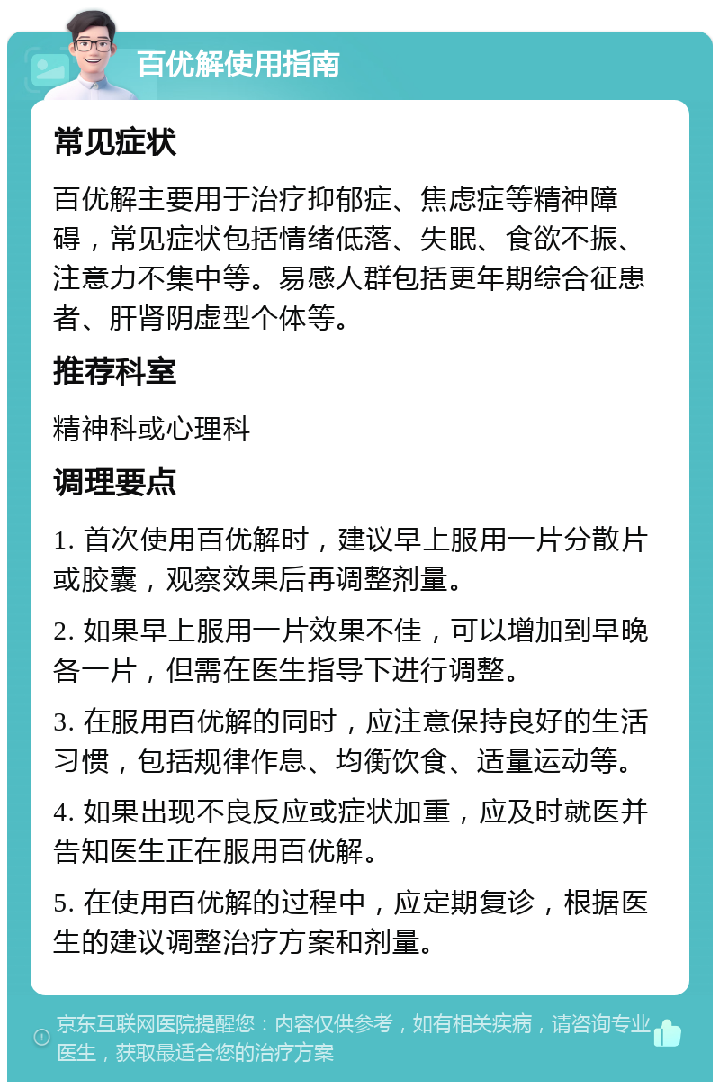 百优解使用指南 常见症状 百优解主要用于治疗抑郁症、焦虑症等精神障碍，常见症状包括情绪低落、失眠、食欲不振、注意力不集中等。易感人群包括更年期综合征患者、肝肾阴虚型个体等。 推荐科室 精神科或心理科 调理要点 1. 首次使用百优解时，建议早上服用一片分散片或胶囊，观察效果后再调整剂量。 2. 如果早上服用一片效果不佳，可以增加到早晚各一片，但需在医生指导下进行调整。 3. 在服用百优解的同时，应注意保持良好的生活习惯，包括规律作息、均衡饮食、适量运动等。 4. 如果出现不良反应或症状加重，应及时就医并告知医生正在服用百优解。 5. 在使用百优解的过程中，应定期复诊，根据医生的建议调整治疗方案和剂量。