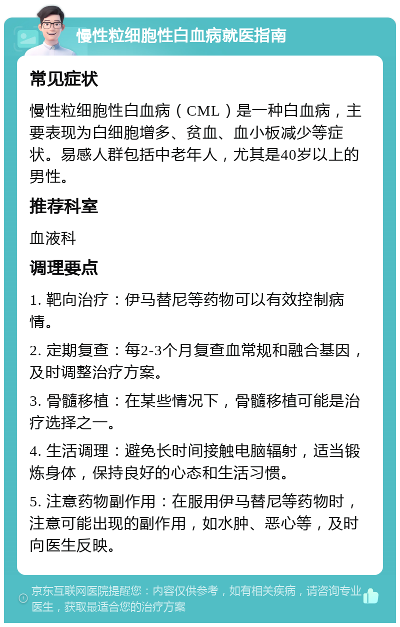 慢性粒细胞性白血病就医指南 常见症状 慢性粒细胞性白血病（CML）是一种白血病，主要表现为白细胞增多、贫血、血小板减少等症状。易感人群包括中老年人，尤其是40岁以上的男性。 推荐科室 血液科 调理要点 1. 靶向治疗：伊马替尼等药物可以有效控制病情。 2. 定期复查：每2-3个月复查血常规和融合基因，及时调整治疗方案。 3. 骨髓移植：在某些情况下，骨髓移植可能是治疗选择之一。 4. 生活调理：避免长时间接触电脑辐射，适当锻炼身体，保持良好的心态和生活习惯。 5. 注意药物副作用：在服用伊马替尼等药物时，注意可能出现的副作用，如水肿、恶心等，及时向医生反映。