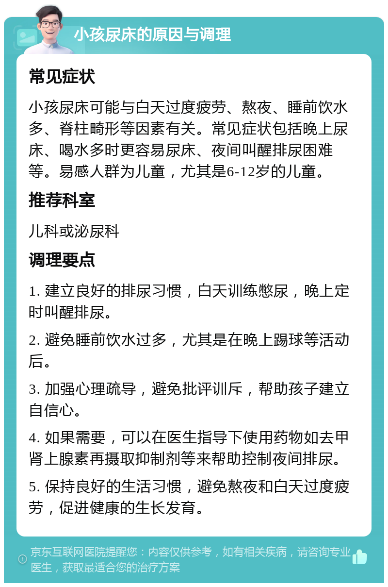 小孩尿床的原因与调理 常见症状 小孩尿床可能与白天过度疲劳、熬夜、睡前饮水多、脊柱畸形等因素有关。常见症状包括晚上尿床、喝水多时更容易尿床、夜间叫醒排尿困难等。易感人群为儿童，尤其是6-12岁的儿童。 推荐科室 儿科或泌尿科 调理要点 1. 建立良好的排尿习惯，白天训练憋尿，晚上定时叫醒排尿。 2. 避免睡前饮水过多，尤其是在晚上踢球等活动后。 3. 加强心理疏导，避免批评训斥，帮助孩子建立自信心。 4. 如果需要，可以在医生指导下使用药物如去甲肾上腺素再摄取抑制剂等来帮助控制夜间排尿。 5. 保持良好的生活习惯，避免熬夜和白天过度疲劳，促进健康的生长发育。