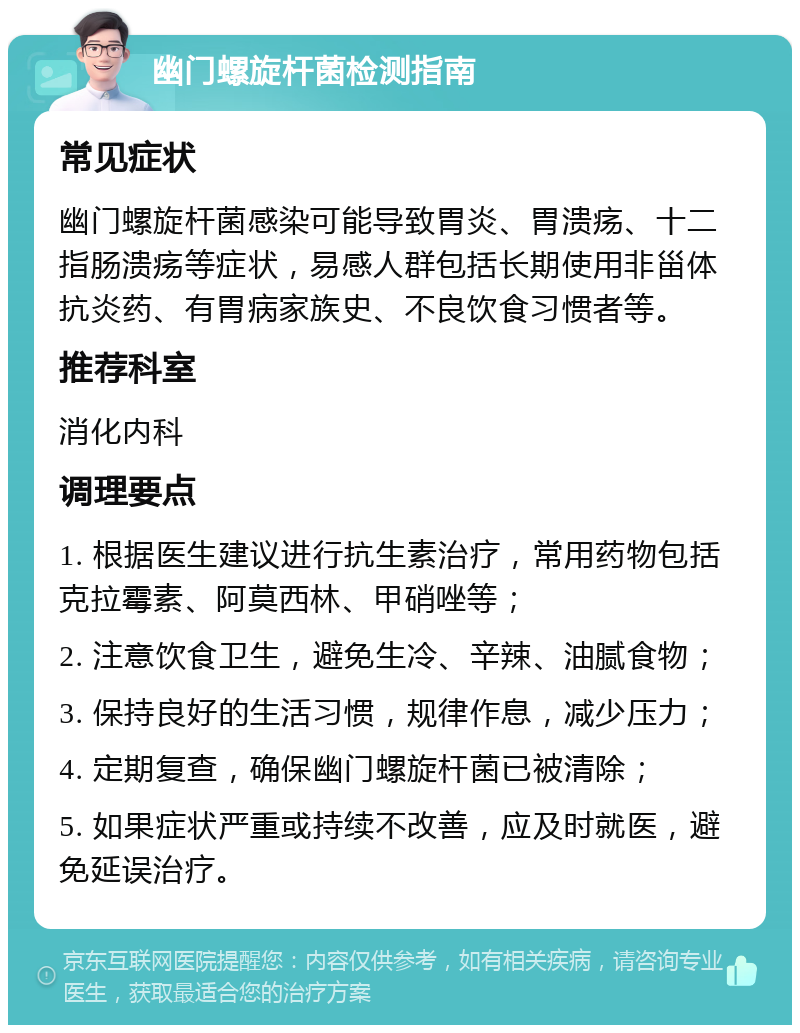 幽门螺旋杆菌检测指南 常见症状 幽门螺旋杆菌感染可能导致胃炎、胃溃疡、十二指肠溃疡等症状，易感人群包括长期使用非甾体抗炎药、有胃病家族史、不良饮食习惯者等。 推荐科室 消化内科 调理要点 1. 根据医生建议进行抗生素治疗，常用药物包括克拉霉素、阿莫西林、甲硝唑等； 2. 注意饮食卫生，避免生冷、辛辣、油腻食物； 3. 保持良好的生活习惯，规律作息，减少压力； 4. 定期复查，确保幽门螺旋杆菌已被清除； 5. 如果症状严重或持续不改善，应及时就医，避免延误治疗。