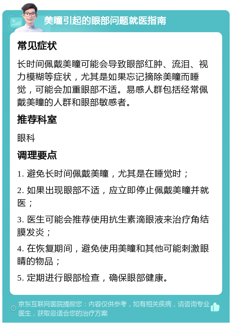 美瞳引起的眼部问题就医指南 常见症状 长时间佩戴美瞳可能会导致眼部红肿、流泪、视力模糊等症状，尤其是如果忘记摘除美瞳而睡觉，可能会加重眼部不适。易感人群包括经常佩戴美瞳的人群和眼部敏感者。 推荐科室 眼科 调理要点 1. 避免长时间佩戴美瞳，尤其是在睡觉时； 2. 如果出现眼部不适，应立即停止佩戴美瞳并就医； 3. 医生可能会推荐使用抗生素滴眼液来治疗角结膜发炎； 4. 在恢复期间，避免使用美瞳和其他可能刺激眼睛的物品； 5. 定期进行眼部检查，确保眼部健康。