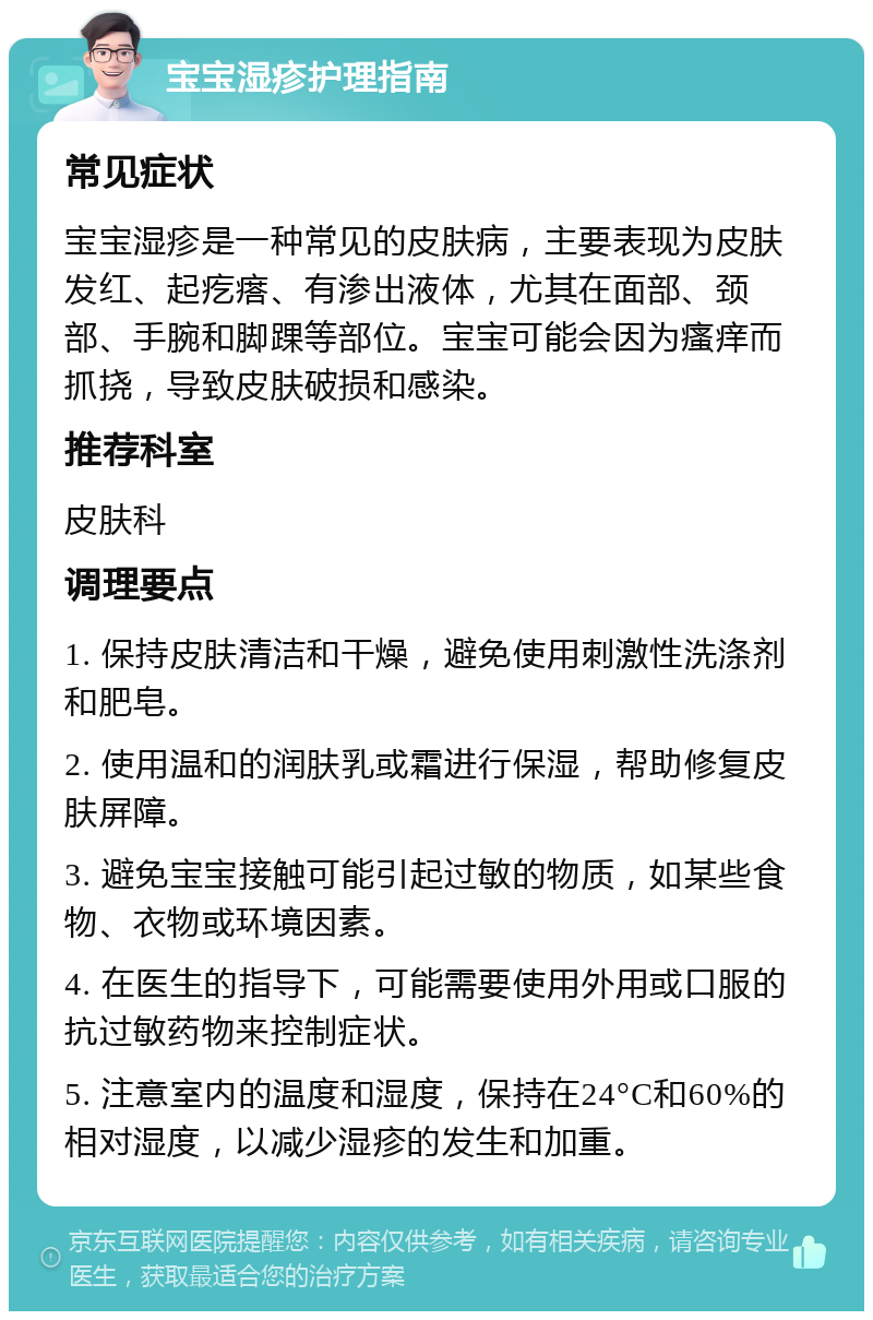 宝宝湿疹护理指南 常见症状 宝宝湿疹是一种常见的皮肤病，主要表现为皮肤发红、起疙瘩、有渗出液体，尤其在面部、颈部、手腕和脚踝等部位。宝宝可能会因为瘙痒而抓挠，导致皮肤破损和感染。 推荐科室 皮肤科 调理要点 1. 保持皮肤清洁和干燥，避免使用刺激性洗涤剂和肥皂。 2. 使用温和的润肤乳或霜进行保湿，帮助修复皮肤屏障。 3. 避免宝宝接触可能引起过敏的物质，如某些食物、衣物或环境因素。 4. 在医生的指导下，可能需要使用外用或口服的抗过敏药物来控制症状。 5. 注意室内的温度和湿度，保持在24°C和60%的相对湿度，以减少湿疹的发生和加重。