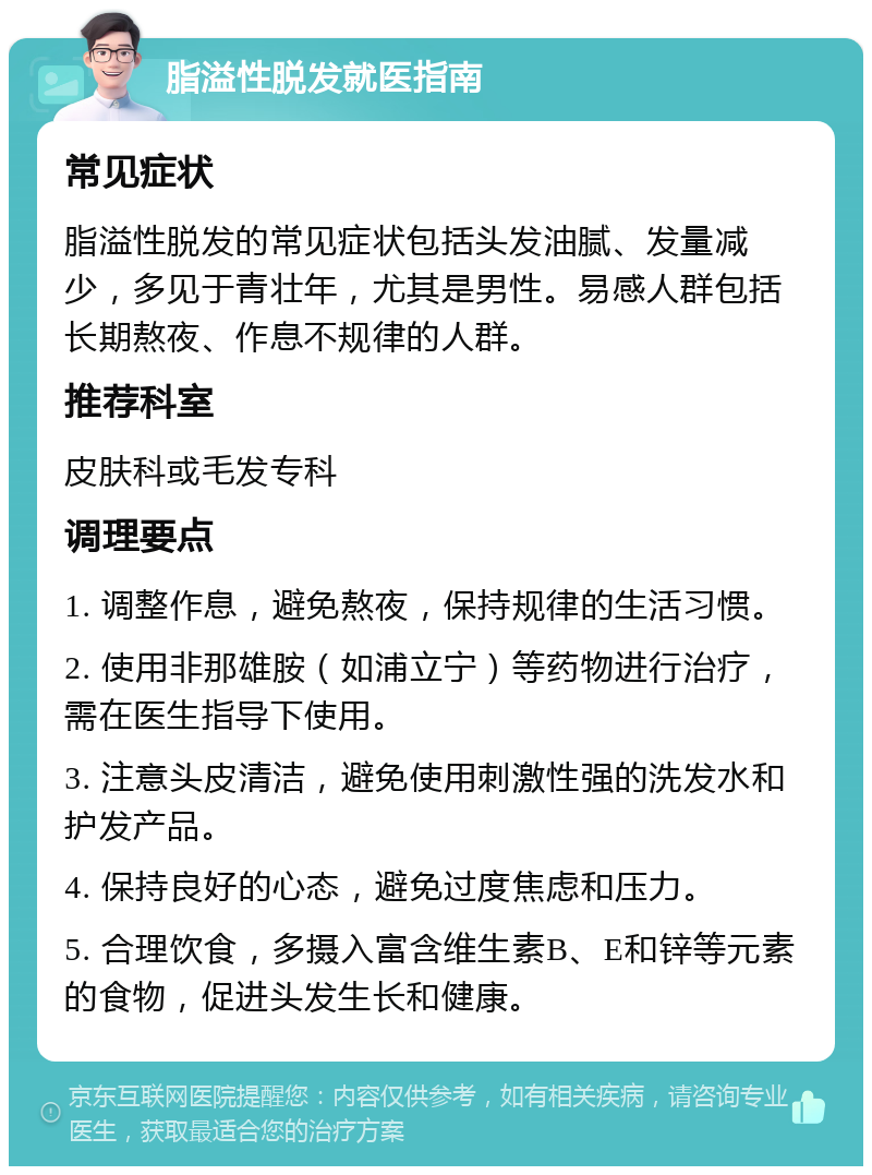 脂溢性脱发就医指南 常见症状 脂溢性脱发的常见症状包括头发油腻、发量减少，多见于青壮年，尤其是男性。易感人群包括长期熬夜、作息不规律的人群。 推荐科室 皮肤科或毛发专科 调理要点 1. 调整作息，避免熬夜，保持规律的生活习惯。 2. 使用非那雄胺（如浦立宁）等药物进行治疗，需在医生指导下使用。 3. 注意头皮清洁，避免使用刺激性强的洗发水和护发产品。 4. 保持良好的心态，避免过度焦虑和压力。 5. 合理饮食，多摄入富含维生素B、E和锌等元素的食物，促进头发生长和健康。