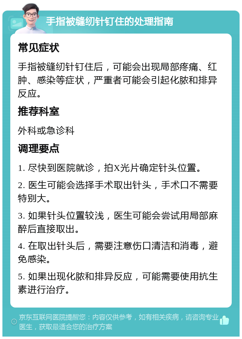 手指被缝纫针钉住的处理指南 常见症状 手指被缝纫针钉住后，可能会出现局部疼痛、红肿、感染等症状，严重者可能会引起化脓和排异反应。 推荐科室 外科或急诊科 调理要点 1. 尽快到医院就诊，拍X光片确定针头位置。 2. 医生可能会选择手术取出针头，手术口不需要特别大。 3. 如果针头位置较浅，医生可能会尝试用局部麻醉后直接取出。 4. 在取出针头后，需要注意伤口清洁和消毒，避免感染。 5. 如果出现化脓和排异反应，可能需要使用抗生素进行治疗。